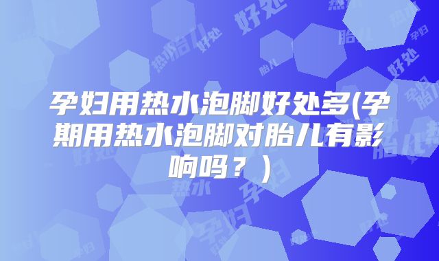 孕妇用热水泡脚好处多(孕期用热水泡脚对胎儿有影响吗?)