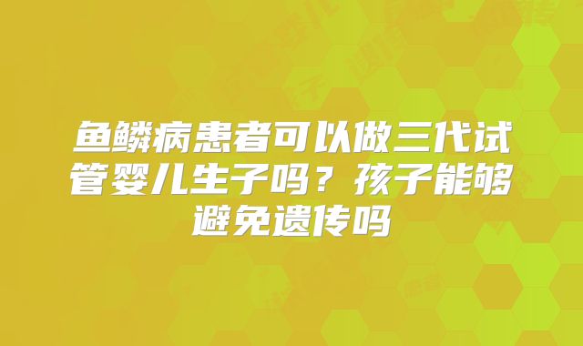 鱼鳞病患者可以做三代试管婴儿生子吗？孩子能够避免遗传吗