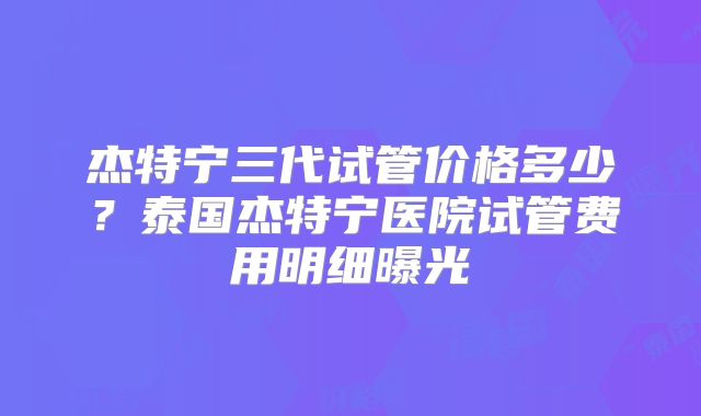 杰特宁三代试管价格多少？泰国杰特宁医院试管费用明细曝光