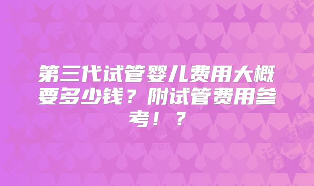 第三代试管婴儿费用大概要多少钱？附试管费用参考！？