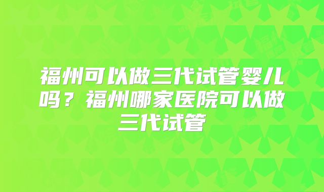 福州可以做三代试管婴儿吗?福州哪家医院可以做三代试管