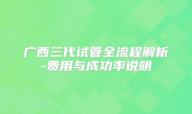 广西三代试管全流程解析-费用与成功率说明