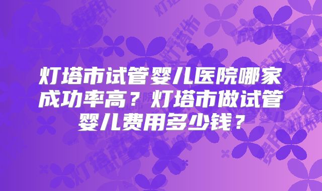 灯塔市试管婴儿医院哪家成功率高？灯塔市做试管婴儿费用多少钱？