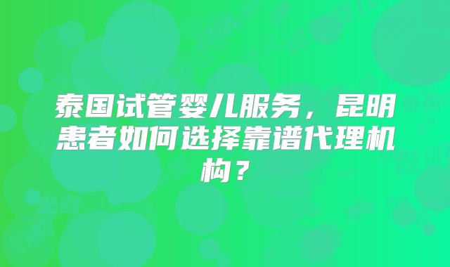 泰国试管婴儿服务,昆明患者如何选择靠谱代理机构?