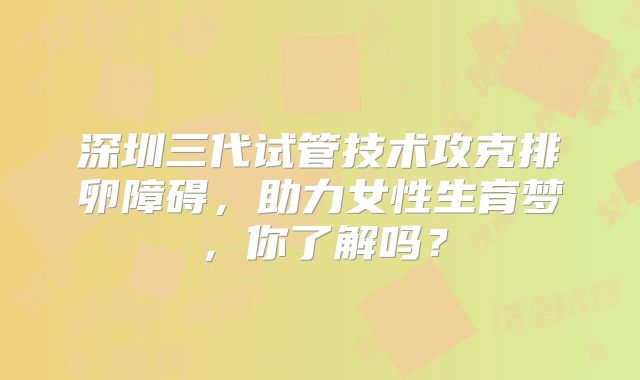 深圳三代试管技术攻克排卵障碍，助力女性生育梦，你了解吗？