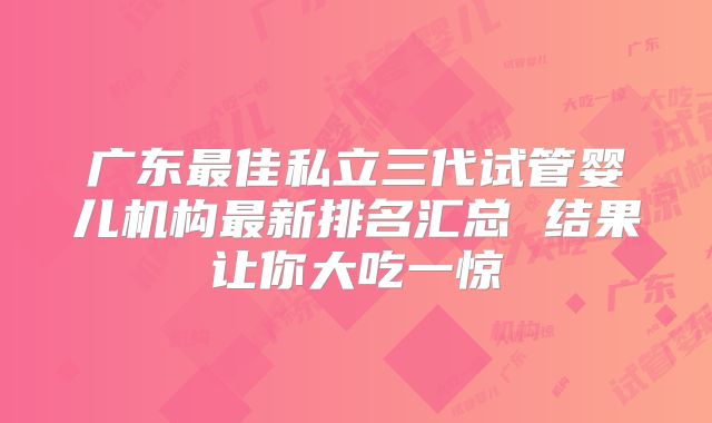 广东最佳私立三代试管婴儿机构最新排名汇总 结果让你大吃一惊