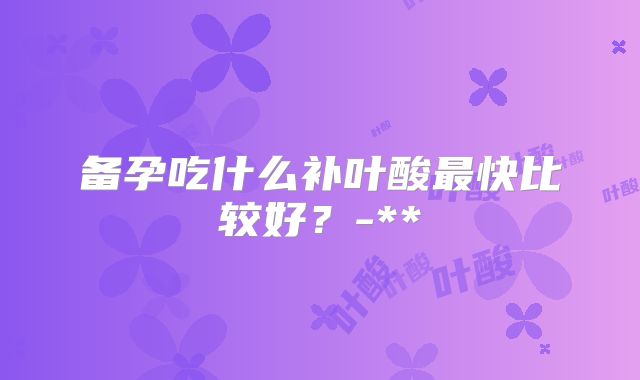 备孕吃什么补叶酸最快比较好？-**