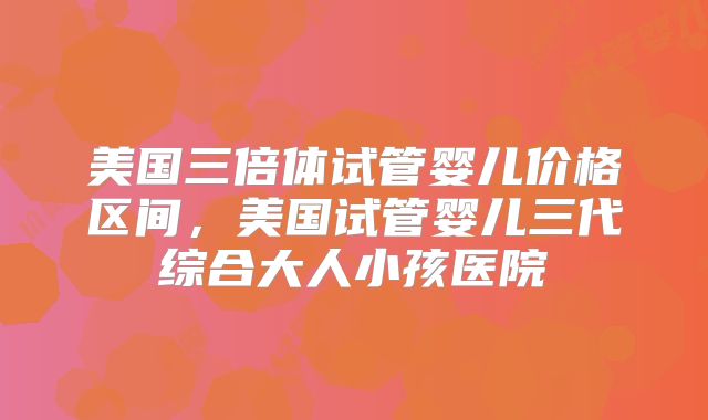 美国三倍体试管婴儿价格区间，美国试管婴儿三代综合大人小孩医院
