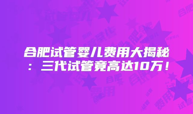 合肥试管婴儿费用大揭秘：三代试管竟高达10万！