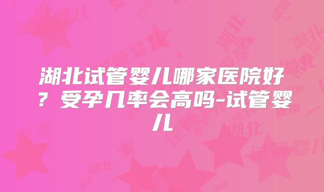 湖北试管婴儿哪家医院好？受孕几率会高吗-试管婴儿