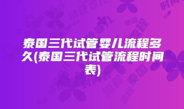 泰国三代试管婴儿流程多久(泰国三代试管流程时间表)