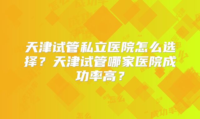 天津试管私立医院怎么选择？天津试管哪家医院成功率高？