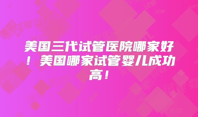 美国三代试管医院哪家好！美国哪家试管婴儿成功高！