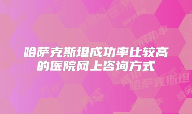 哈萨克斯坦成功率比较高的医院网上咨询方式