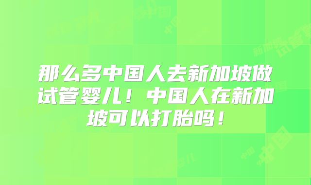 那么多中国人去新加坡做试管婴儿！中国人在新加坡可以打胎吗！