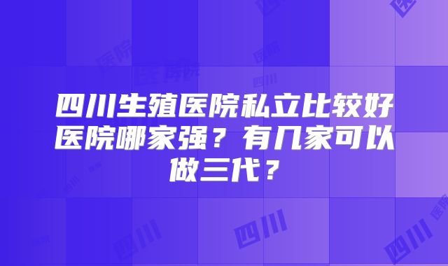 四川生殖医院私立比较好医院哪家强？有几家可以做三代？