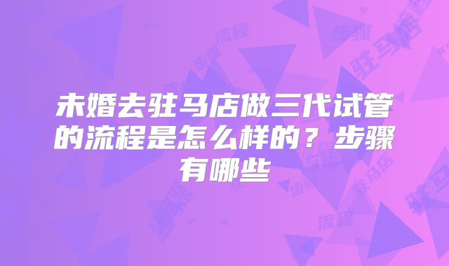 未婚去驻马店做三代试管的流程是怎么样的？步骤有哪些