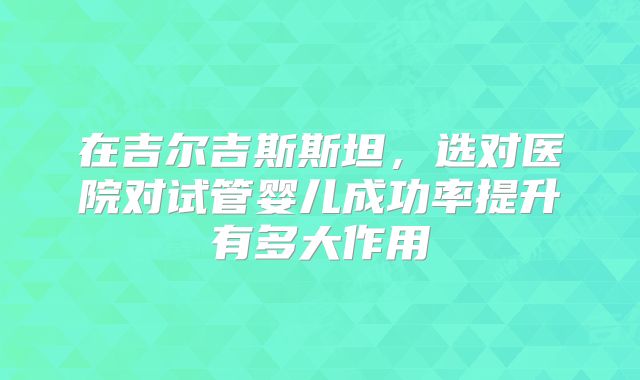 在吉尔吉斯斯坦,选对医院对试管婴儿成功率提升有多大作用