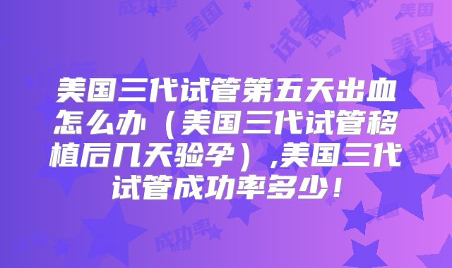 美国三代试管第五天出血怎么办（美国三代试管移植后几天验孕）,美国三代试管成功率多少！