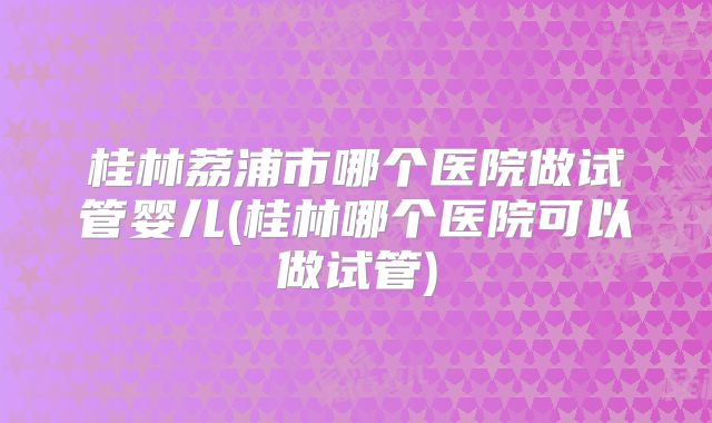 桂林荔浦市哪个医院做试管婴儿(桂林哪个医院可以做试管)