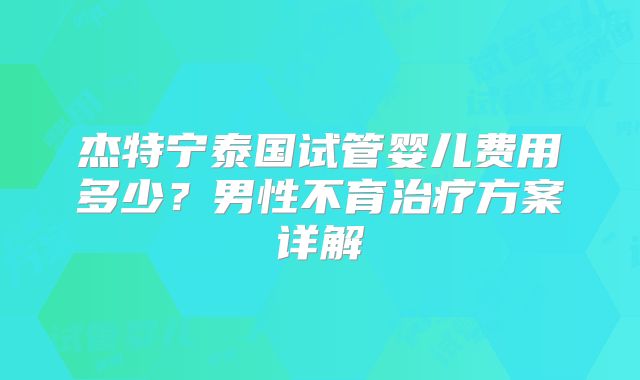 杰特宁泰国试管婴儿费用多少？男性不育治疗方案详解