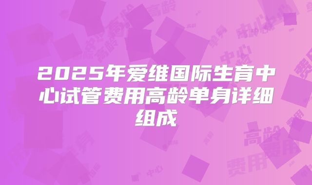 2025年爱维国际生育中心试管费用高龄单身详细组成