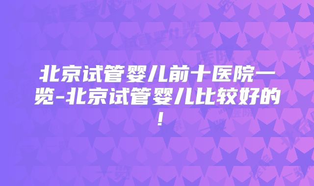 北京试管婴儿前十医院一览-北京试管婴儿比较好的!