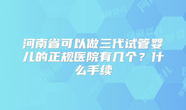 河南省可以做三代试管婴儿的正规医院有几个？什么手续