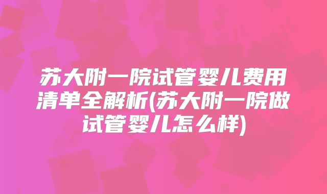 苏大附一院试管婴儿费用清单全解析(苏大附一院做试管婴儿怎么样)