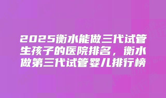 2025衡水能做三代试管生孩子的医院排名，衡水做第三代试管婴儿排行榜