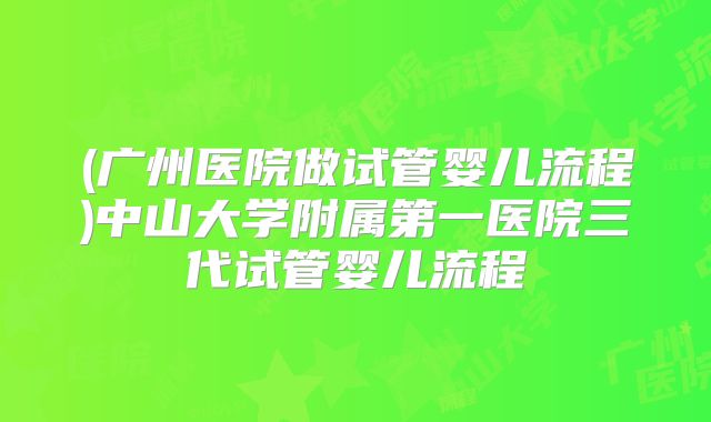 (广州医院做试管婴儿流程)中山大学附属第一医院三代试管婴儿流程