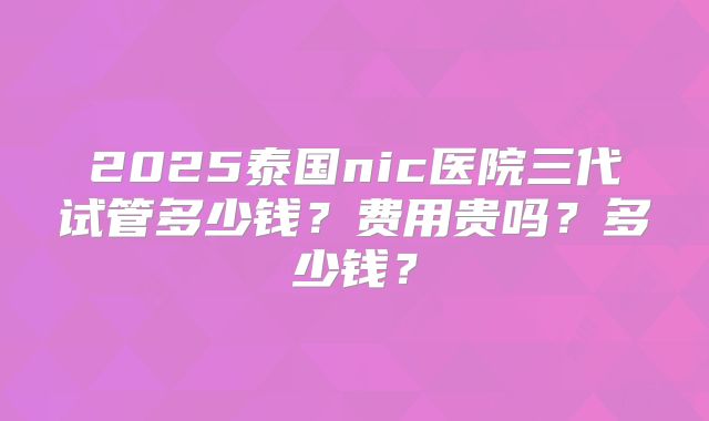 2025泰国nic医院三代试管多少钱？费用贵吗？多少钱？