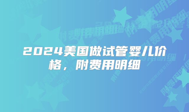 2024美国做试管婴儿价格,附费用明细