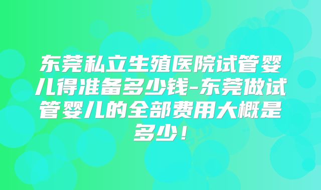 东莞私立生殖医院试管婴儿得准备多少钱-东莞做试管婴儿的全部费用大概是多少！