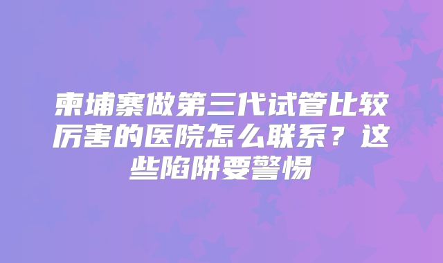 柬埔寨做第三代试管比较厉害的医院怎么联系?这些陷阱要警惕