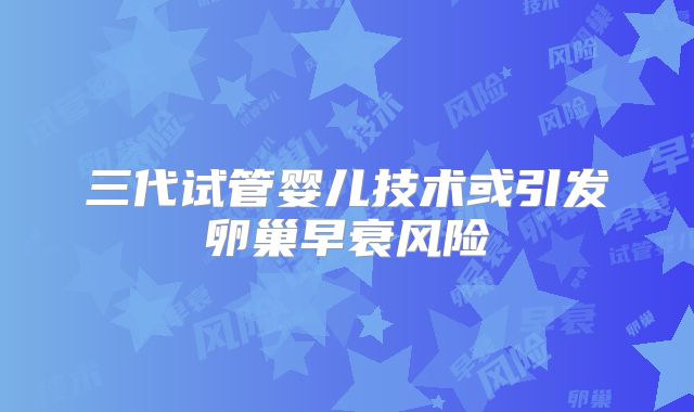 三代试管婴儿技术或引发卵巢早衰风险