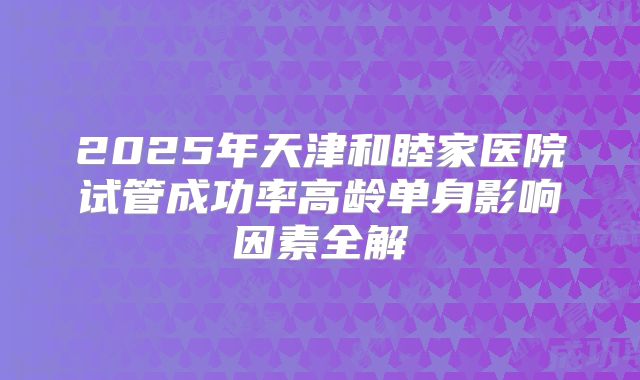 2025年天津和睦家医院试管成功率高龄单身影响因素全解