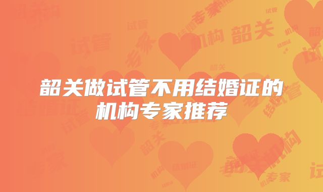 韶关做试管不用结婚证的机构专家推荐