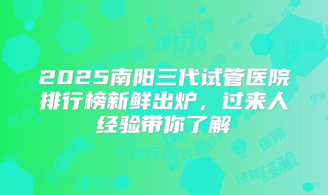 2025南阳三代试管医院排行榜新鲜出炉，过来人经验带你了解