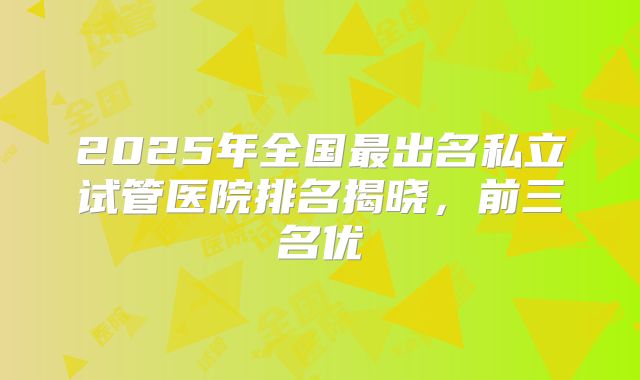 2025年全国最出名私立试管医院排名揭晓，前三名优