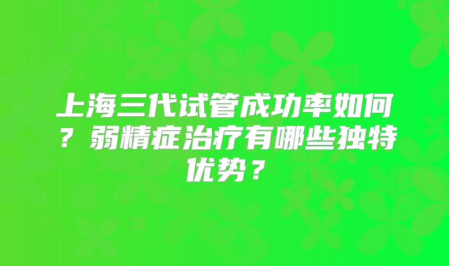 上海三代试管成功率如何？弱精症治疗有哪些独特优势？