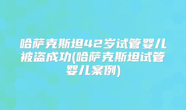哈萨克斯坦42岁试管婴儿被盗成功(哈萨克斯坦试管婴儿案例)