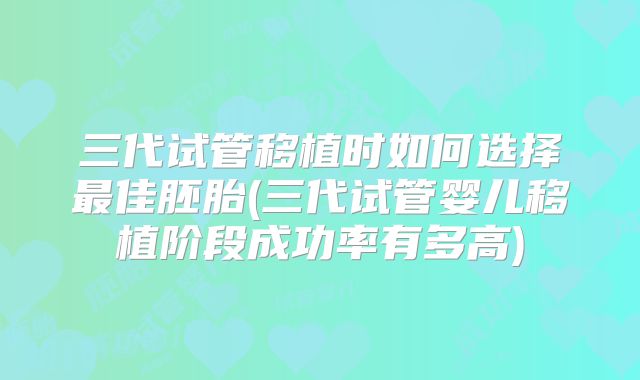 三代试管移植时如何选择最佳胚胎(三代试管婴儿移植阶段成功率有多高)