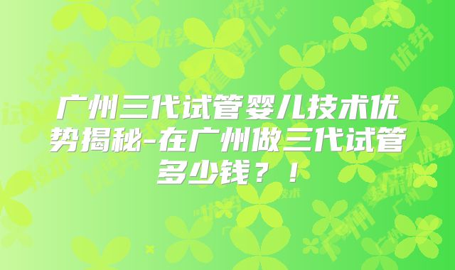 广州三代试管婴儿技术优势揭秘-在广州做三代试管多少钱？！