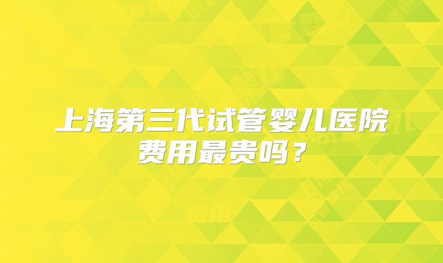 上海第三代试管婴儿医院费用最贵吗？