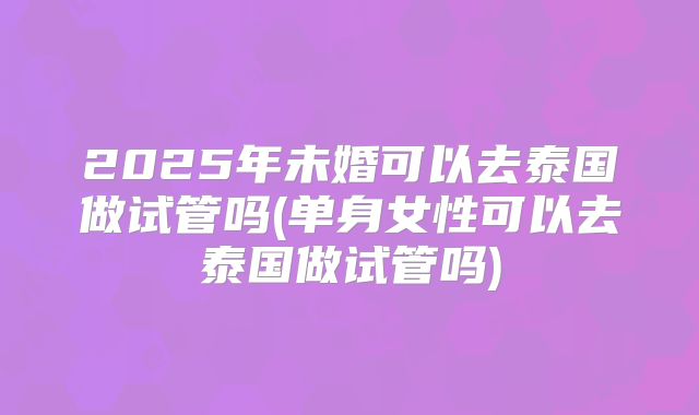 2025年未婚可以去泰国做试管吗(单身女性可以去泰国做试管吗)