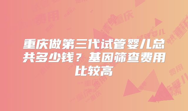 重庆做第三代试管婴儿总共多少钱？基因筛查费用比较高