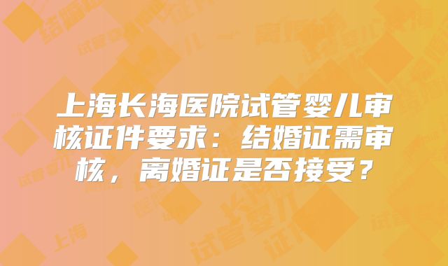 上海长海医院试管婴儿审核证件要求：结婚证需审核，离婚证是否接受？