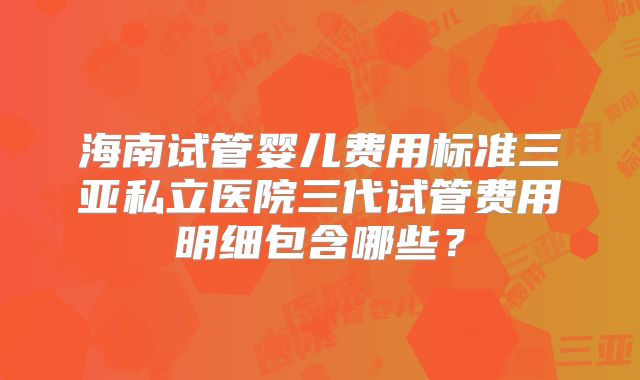 海南试管婴儿费用标准三亚私立医院三代试管费用明细包含哪些？