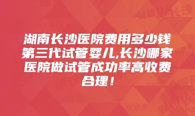 湖南长沙医院费用多少钱第三代试管婴儿,长沙哪家医院做试管成功率高收费合理!